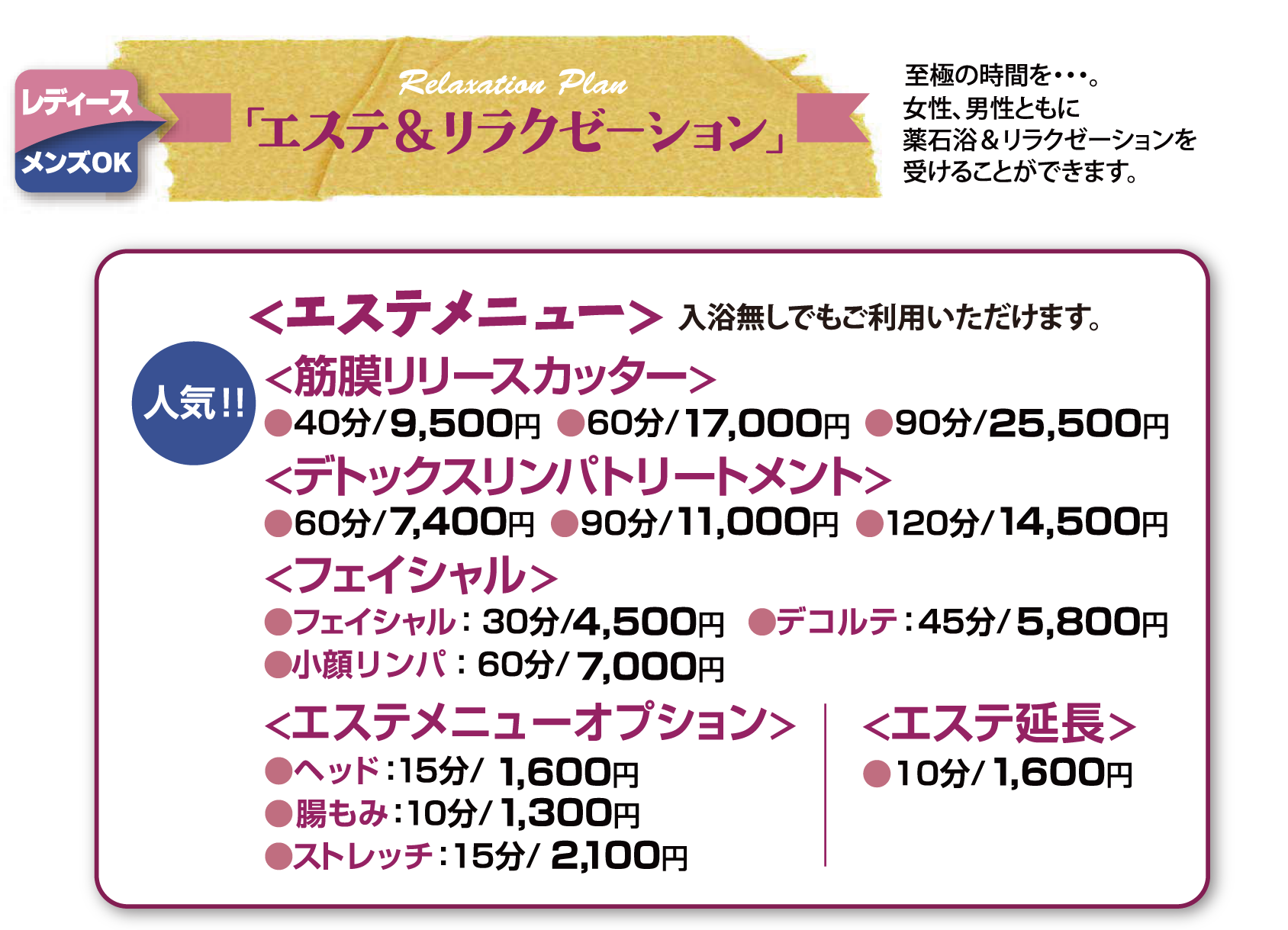 「エステ＆リラクゼーション」<エステメニュー><筋膜リリースカッター>（フェイシャル・ヘッド）●40分/9,000円 ●60分/16,000円 ●90分/24,000円<デトックスリンパトリートメント>●60分/7,000円 ●90分/10,350円 ●120分/13,560円<フェイシャル>●フェイシャル：30分/4,200円 ●デコルテ：45分/5,400円 ●小顔リンパ：60分/6,600円<エステメニューオプション>●ヘッド：15分/1,500円●腸もみ：10分/1,200円●ストレッチ：15分/2,000円<エステ延長>●10分/1,500円
