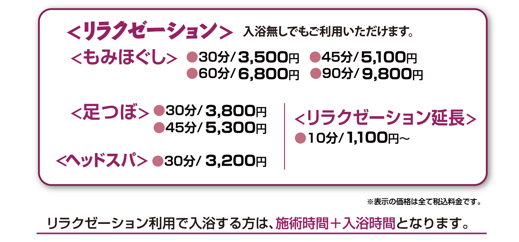 <リラクゼーション><もみほぐし>●30分/3,300円 ●45分/4,800円●60分/6,300円 ●90分/9,300円<足つぼ>●30分/3,500円
●45分/4,950円<頭つぼ>●30分/3,000円<リラクゼーション延長>●10分/1,000円　リラクゼーション利用で入浴する方は、施術時間＋入浴時間となります。