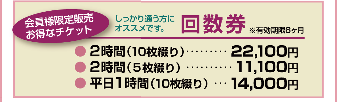 しっかり通う方にオススメです。回数券● 2時間（10枚綴り）…21,000円● 2時間（5枚綴り）…10,500円● 平日1時間（10枚綴り）…13,200円