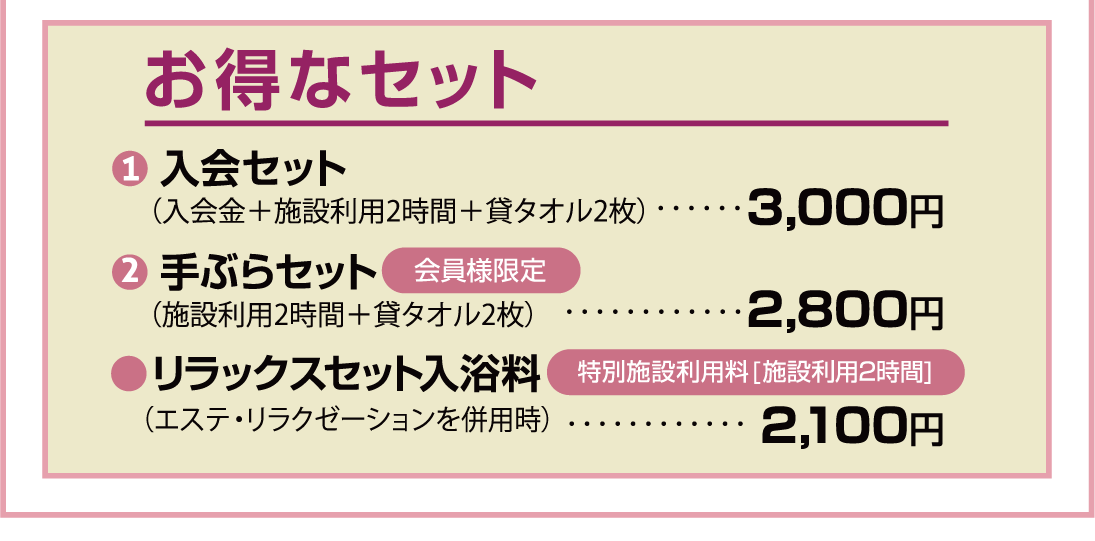 お得なセット 貸タオル2枚付き（フェイスタオル・バスタオル）● 入会セット（入会金＋施設利用2時間＋貸タオル2枚）…2,850円● 手ぶらセット会員様限定（施設利用2時間＋貸タオル2枚）…2,650円●リラックスセット入浴料（エステ・リラクゼーションを併用時）特別施設利用料[施設利用2時間]…2,000円